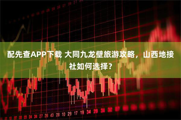 配先查APP下载 大同九龙壁旅游攻略，山西地接社如何选择？