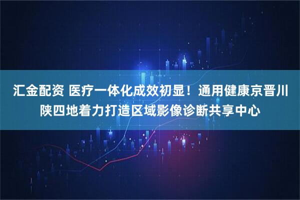 汇金配资 医疗一体化成效初显！通用健康京晋川陕四地着力打造区域影像诊断共享中心