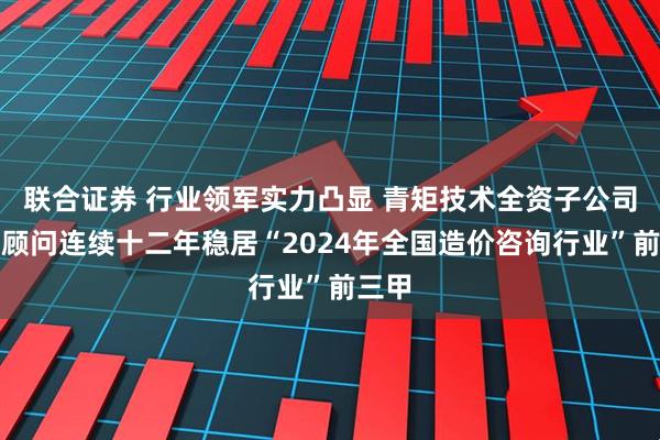 联合证券 行业领军实力凸显 青矩技术全资子公司青矩顾问连续十二年稳居“2024年全国造价咨询行业”前三甲