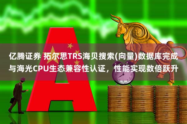 亿腾证券 拓尔思TRS海贝搜索(向量)数据库完成与海光CPU生态兼容性认证，性能实现数倍跃升