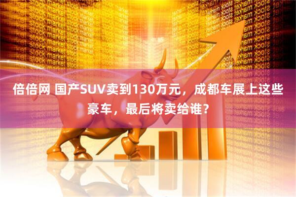 倍倍网 国产SUV卖到130万元，成都车展上这些豪车，最后将卖给谁？