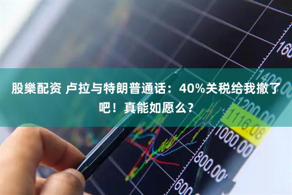 股樂配资 卢拉与特朗普通话：40%关税给我撤了吧！真能如愿么？
