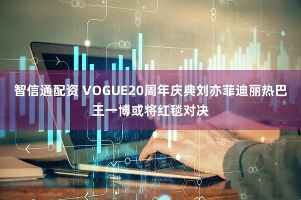 智信通配资 VOGUE20周年庆典刘亦菲迪丽热巴王一博或将红毯对决