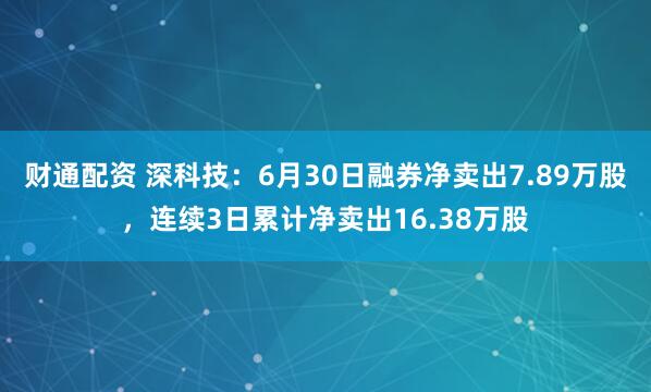 财通配资 深科技：6月30日融券净卖出7.89万股，连续3日累计净卖出16.38万股