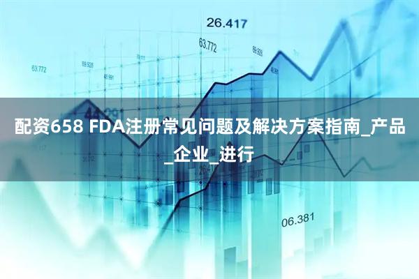 配资658 FDA注册常见问题及解决方案指南_产品_企业_进行