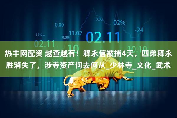 热丰网配资 越查越有！释永信被捕4天，四弟释永胜消失了，涉寺资产何去何从_少林寺_文化_武术