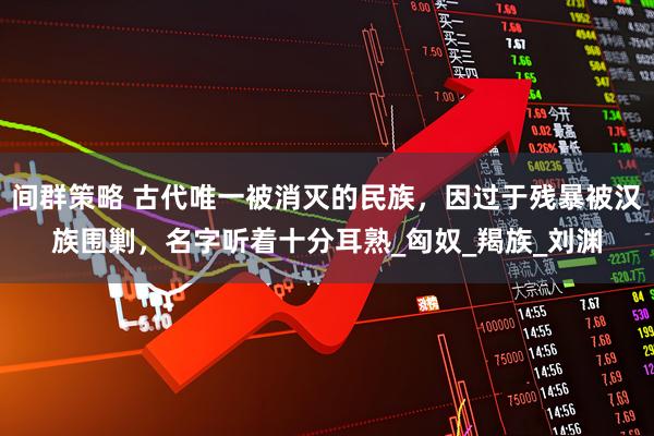 间群策略 古代唯一被消灭的民族，因过于残暴被汉族围剿，名字听着十分耳熟_匈奴_羯族_刘渊