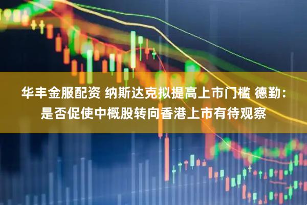 华丰金服配资 纳斯达克拟提高上市门槛 德勤：是否促使中概股转向香港上市有待观察