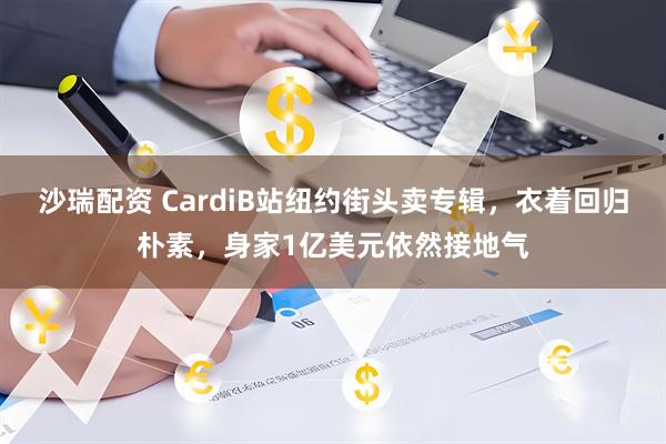 沙瑞配资 CardiB站纽约街头卖专辑，衣着回归朴素，身家1亿美元依然接地气